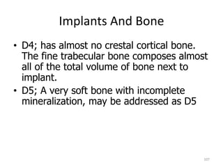 Implants And Bone
107
• D4; has almost no crestal cortical bone.
The fine trabecular bone composes almost
all of the total volume of bone next to
implant.
• D5; A very soft bone with incomplete
mineralization, may be addressed as D5
 