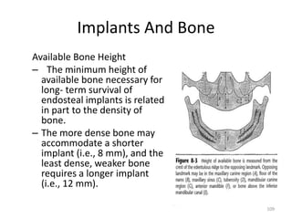 Implants And Bone
Available Bone Height
– The minimum height of
available bone necessary for
long- term survival of
endosteal implants is related
in part to the density of
bone.
– The more dense bone may
accommodate a shorter
implant (i.e., 8 mm), and the
least dense, weaker bone
requires a longer implant
(i.e., 12 mm).
109
 