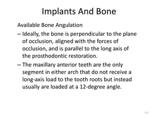 Implants And Bone
Available Bone Angulation
– Ideally, the bone is perpendicular to the plane
of occlusion, aligned with the forces of
occlusion, and is parallel to the long axis of
the prosthodontic restoration.
– The maxillary anterior teeth are the only
segment in either arch that do not receive a
long-axis load to the tooth roots but instead
usually are loaded at a 12-degree angle.
112
 