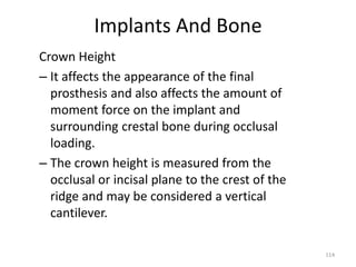 Implants And Bone
Crown Height
– It affects the appearance of the final
prosthesis and also affects the amount of
moment force on the implant and
surrounding crestal bone during occlusal
loading.
– The crown height is measured from the
occlusal or incisal plane to the crest of the
ridge and may be considered a vertical
cantilever.
114
 