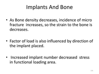 Implants And Bone
116
• As Bone density decreases, incidence of micro
fracture increases, so the strain to the bone is
decreases.
• Factor of load is also influenced by direction of
the implant placed.
• Increased implant number decreased stress
in functional loading area.
 