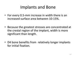 Implants and Bone
• For every 0.5-mm increase in width there is an
increased surface area between 10-15%.
• Because the greatest stresses are concentrated at
the crestal region of the implant, width is more
significant than length.
• D4 bone benefits from relatively longer implants
for initial fixation.
117
 