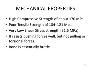 MECHANICAL PROPERTIES
• High Compressive Strength of about 170 MPa
• Poor Tensile Strength of 104–121 Mpa
• Very Low Shear Stress strength (51.6 MPa)
• It resists pushing forces well, but not pulling or
torsional forces.
• Bone is essentially brittle.
12
 