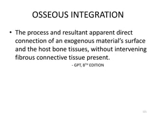 OSSEOUS INTEGRATION
• The process and resultant apparent direct
connection of an exogenous material’s surface
and the host bone tissues, without intervening
fibrous connective tissue present.
- GPT, 8TH EDITION
121
 