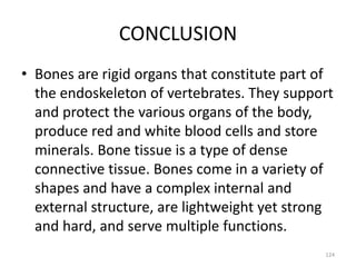 CONCLUSION
• Bones are rigid organs that constitute part of
the endoskeleton of vertebrates. They support
and protect the various organs of the body,
produce red and white blood cells and store
minerals. Bone tissue is a type of dense
connective tissue. Bones come in a variety of
shapes and have a complex internal and
external structure, are lightweight yet strong
and hard, and serve multiple functions.
124
 