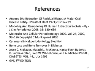 References
• Atwood DA: Reduction Of Residual Ridges: A Major Oral
Disease Entity. J Prosthet Dent 1971;26:266-279.
• Modeling And Remodeling Of Human Extraction Sockets – By -
J Clin Periodontal 2008; 35: 630–639
• Molecular And Cellular Periodontology 2000, Vol. 24, 2000,
99–126 Copyright C Munksgaard 2000
• Caranza- clinical periodontology 9 edition
• Bone Loss and Bone Turnover in Diabetes
• Jesse C. Krakauer, Malachi J. McKenna, Nancy Fenn Buderer,
D. Sudhaker Rao, Fred W. Whitehouse, and A. Michael Parfitt ,
DIABETES, VOL. 44, JULY 1995
• GPT, 8TH EDITION
126
 