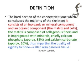 DEFINITION
• The hard portion of the connective tissue which
constitutes the majority of the skeleton; it
consists of an inorganic or mineral component
and an organic component (the matrix and cells);
the matrix is composed of collagenous fibers and
is impregnated with minerals, chiefly calcium
phosphate (approx. 85%) and calcium carbonate
(approx. 10%), thus imparting the quality of
rigidity to bone—called also osseous tissue.
-GPT 8TH EDITION.
4
 