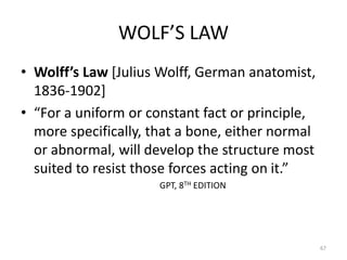 WOLF’S LAW
• Wolff’s Law [Julius Wolff, German anatomist,
1836-1902]
• “For a uniform or constant fact or principle,
more specifically, that a bone, either normal
or abnormal, will develop the structure most
suited to resist those forces acting on it.”
GPT, 8TH EDITION
67
 