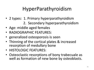 HyperParathyroidism
• 2 types: 1. Primary hyperparathyroidism
2. Secondary hyperparathyroidism
• Age: middle aged females
• RADIOGRAPHIC FEATURES:
• generalized osteoporosis is seen
• Thinning of the cortical plates & increased
resorption of medullary bone
• HISTOLOGIC FEATURES:
• Osteoclastic resorptions of bony trabecuale as
well as formation of new bone by osteoblasts.
78
 