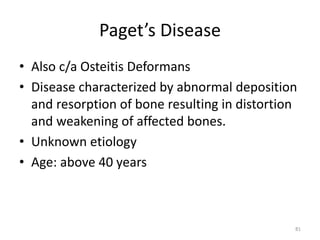 Paget’s Disease
• Also c/a Osteitis Deformans
• Disease characterized by abnormal deposition
and resorption of bone resulting in distortion
and weakening of affected bones.
• Unknown etiology
• Age: above 40 years
81
 