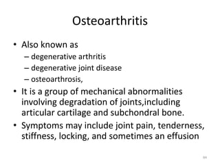Osteoarthritis
• Also known as
– degenerative arthritis
– degenerative joint disease
– osteoarthrosis,
• It is a group of mechanical abnormalities
involving degradation of joints,including
articular cartilage and subchondral bone.
• Symptoms may include joint pain, tenderness,
stiffness, locking, and sometimes an effusion
84
 