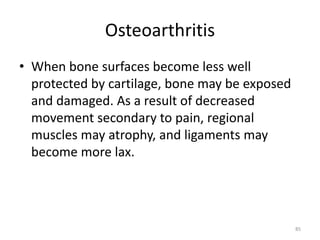 Osteoarthritis
• When bone surfaces become less well
protected by cartilage, bone may be exposed
and damaged. As a result of decreased
movement secondary to pain, regional
muscles may atrophy, and ligaments may
become more lax.
85
 