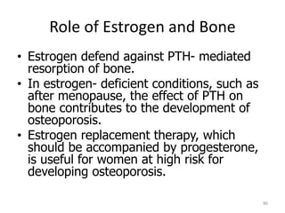 Role of Estrogen and Bone
• Estrogen defend against PTH- mediated
resorption of bone.
• In estrogen- deficient conditions, such as
after menopause, the effect of PTH on
bone contributes to the development of
osteoporosis.
• Estrogen replacement therapy, which
should be accompanied by progesterone,
is useful for women at high risk for
developing osteoporosis.
86
 