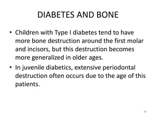 DIABETES AND BONE
• Children with Type I diabetes tend to have
more bone destruction around the first molar
and incisors, but this destruction becomes
more generalized in older ages.
• In juvenile diabetics, extensive periodontal
destruction often occurs due to the age of this
patients.
88
 
