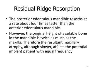 Residual Ridge Resorption
99
• The posterior edentulous mandible resorbs at
a rate about four times faster than the
anterior edentulous mandible.
• However, the original height of available bone
in the mandible is twice as much as the
maxilla. Therefore the resultant maxillary
atrophy, although slower, affects the potential
implant patient with equal frequency
 