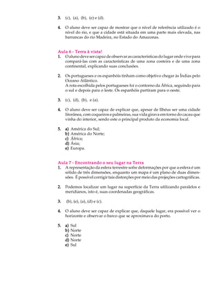 3.   (c), (a), (b), (e) e (d).

4.   O aluno deve ser capaz de mostrar que o nível de referência utilizado é o
     nível do rio, e que a cidade está situada em uma parte mais elevada, nas
     barrancas do rio Madeira, no Estado do Amazonas.


Aula 6 - Terra à vista!
1. O aluno deve ser capaz de observar as características do lugar onde vive para
   compará-las com as características de uma zona costeira e de uma zona
   continental, explicando suas conclusões.

2.   Os portugueses e os espanhóis tinham como objetivo chegar às Índias pelo
     Oceano Atlântico.
     A rota escolhida pelos portugueses foi o contorno da África, seguindo para
     o sul e depois para o leste. Os espanhóis partiram para o oeste.

3.   (c), (d), (b), e (a).

4.   O aluno deve ser capaz de explicar que, apesar de Ilhéus ser uma cidade
     litorânea, com coqueiros e palmeiras, sua vida girava em torno do cacau que
     vinha do interior, sendo este o principal produto da economia local.

5.   a)   América do Sul;
     b)   América do Norte;
     c)   África;
     d)   Ásia;
     e)   Europa.


Aula 7 - Encontrando o seu lugar na Terra
1. A representação da esfera terrestre sofre deformações por que a esfera é um
   sólido de três dimensões, enquanto um mapa é um plano de duas dimen-
   sões. É possível corrigir tais distorções por meio das projeções cartográficas.

2.   Podemos localizar um lugar na superfície da Terra utilizando paralelos e
     meridianos, isto é, suas coordenadas geográficas.

3.   (b), (e), (a), (d) e (c).

4.   O aluno deve ser capaz de explicar que, daquele lugar, era possível ver o
     horizonte e observar o barco que se aproximava do porto.

5.   a)   Sul
     b)   Norte
     c)   Norte
     d)   Norte
     e)   Sul
 