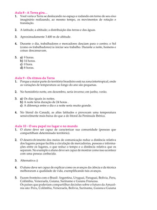 Aula 8 - A Terra gira...
1. Você veria a Terra se deslocando no espaço e rodando em torno de seu eixo
   imaginário realizando, ao mesmo tempo, os movimentos de rotação e
   translação.

2.   A latitude; a altitude; a distribuição das terras e das águas.

3.   Aproximadamente 3.400 m de altitude.

4.   Durante o dia, trabalhadores e mercadores desciam para o centro; o Sol
     (como os trabalhadores) ia iniciar seu trabalho. Durante a noite, homens e
     coisas descansavam.

5.   a)   9 horas.
     b)   14 horas.
     c)   0 hora.
     d)   8 horas.


Aula 9 - Os ritmos da Terra
1. Porque a maior parte do território brasileiro está na zona intertropical, onde
   as variações de temperatura ao longo do ano são pequenas.

2.   No hemisfério norte, em dezembro, seria inverno; em junho, verão.

3.   a) Os dias iguais às noites.
     b) A noite teria duração de 24 horas .
     c) A diferença entre o dia e a noite seria muito grande.

4.   No litoral do Canadá, as altas latitudes e provocam uma temperatura
     sensivelmente mais baixa do que a do litoral da Península Ibérica.


Aula 10 - O seu papel no lugar e no mundo
1. O aluno deve ser capaz de caracterizar sua comunidade (pessoas que
   compartilham determinado território).

2.   O desenvolvimento dos meios de comunicação reduz a distância relativa
     dos lugares porque facilita a circulação de mercadorias, pessoas e informa-
     ções entre os lugares, o que reduz o tempo e a distância relativa que os
     separam. No exemplo o aluno deve ser capaz de mostrar como isso acontece
     com uma pessoa conhecida.

3.   Alternativa c)

4.   O aluno deve ser capaz de explicar como os avanços da ciência e da técnica
     melhoraram a qualidade de vida, exemplificando tais avanços.

5.   Fazem fronteira com o Brasil: Argentina, Uruguai, Paraguai, Bolívia, Peru,
     Colômbia, Venezuela, Guiana, Suriname e Guiana Francesa.
     Os países que poderiam compartilhar decisões sobre o futuro da Amazô-
     nia são: Peru, Colômbia, Venezuela, Bolívia, Suriname, Guiana e Guiana
 