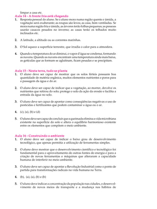 limpar a casa etc.
Aula 14 - A frente fria está chegando
1. Resposta pessoal do aluno. Se o aluno mora numa região quente e úmida, a
   vegetação será exuberante; as roupas são leves; as casa, bem ventiladas. Se
   mora numa região fria e úmida, as árvores terão folhas pequenas; as pessoas
   usarão casacos pesados no inverno; as casas terão os telhados muito
   inclinados etc.

2.   A latitude, a altitude ou as correntes marinhas.

3.   O Sol aquece a superfície terrestre, que irradia o calor para a atmosfera.

4.   Quando a temperatura do ar diminui, o vapor d’água se condensa, formando
     as nuvens. Quando as nuvens encontram uma temperatura ainda mais baixa,
     as gotículas que as formam se aglutinam, ficam pesadas e se precipitam.


Aula 15 - Nesta terra, tudo se planta
1. O aluno deve ser capaz de mostrar que os solos férteis possuem boa
   quantidade de matéria orgânica, muitos elementos nutrientes e poros para
   a passagem da água e do ar.

2.   O aluno deve ser capaz de indicar que a vegetação, ao morrer, devolve os
     nutrientes que retirou do solo; protege o solo da ação da erosão e facilita a
     entrada da água no solo.

3.   O aluno deve ser capaz de apontar como conseqüências negativas o uso de
     pesticidas e fertilizantes que podem contaminar a água ou o ar.

4.   (c), (a), (b) e (d)

5.   O aluno deve ser capaz de concluir que a queimada elimina a vida microbiana
     existente na superfície do solo e altera o equilíbrio harmonioso existente
     entre os elementos que compõem o meio ambiente.


Aula 16 - Construindo o ambiente
1. O aluno deve ser capaz de indicar o baixo grau de desenvolvimento
   tecnológico, que apenas permitia a utilização de ferramentas simples.

2.   O aluno deve mostrar que o desenvolvimento científico e tecnológico foi
     fundamental para o aproveitamento de outras fontes de energia e para a
     criação de novas ferramentas e máquinas que alteraram a capacidade
     humana de interferir no meio ambiente.

3.   O aluno deve ser capaz de apontar a Revolução Industrial como o ponto de
     partida para transformações radicais na vida humana na Terra.

4.   (b), (a), (a), (b) e (b)

5.   O aluno deve indicar a concentração da população nas cidades, o desenvol-
     vimento de novos meios de transporte e a mudança nos hábitos de
 