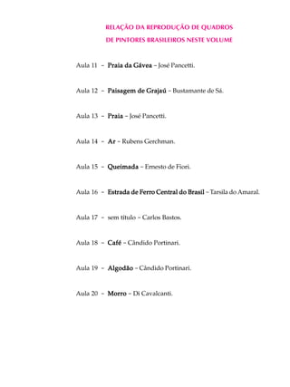 RELAÇÃO DA REPRODUÇÃO DE QUADROS
          DE PINTORES BRASILEIROS NESTE VOLUME



Aula 11 - Praia da Gávea - José Pancetti.


Aula 12 - Paisagem de Grajaú - Bustamante de Sá.


Aula 13 - Praia - José Pancetti.



Aula 14 - Ar - Rubens Gerchman.


Aula 15 - Queimada - Ernesto de Fiori.


Aula 16 - Estrada de Ferro Central do Brasil - Tarsila do Amaral.
                     Ferro



Aula 17 - sem título - Carlos Bastos.


Aula 18 - Café - Cândido Portinari.


Aula 19 - Algodão - Cândido Portinari.



Aula 20 - Morro - Di Cavalcanti.
 
