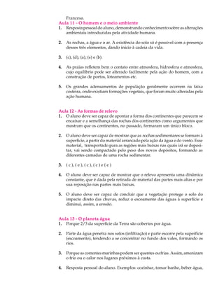 Francesa.
Aula 11 - O homem e o meio ambiente
1. Resposta pessoal do aluno, demonstrando conhecimento sobre as alterações
   ambientais introduzidas pela atividade humana.

2.   As rochas, a água e o ar. A existência do solo só é possivel com a presença
     desses três elementos, dando início à cadeia da vida.

3.   (c), (d), (a), (e) e (b).

4.   As praias refletem bem o contato entre atmosfera, hidrosfera e atmosfera,
     cujo equilíbrio pode ser alterado facilmente pela ação do homem, com a
     construção de portos, loteamentos etc.

5.   Os grandes adensamentos de população geralmente ocorrem na faixa
     costeira, onde existiam formações vegetais, que foram muito alteradas pela
     ação humana.


Aula 12 - As formas de relevo
1. O aluno deve ser capaz de apontar a forma dos continentes que parecem se
   encaixar e a semelhança das rochas dos continentes como argumentos que
   mostram que os continentes, no passado, formaram um único bloco.

2.   O aluno deve ser capaz de mostrar que as rochas sedimentares se formam à
     superfície, a partir do material arrancado pela ação da água e do vento. Esse
     material, transportado para as regiões mais baixas nas quais irá se deposi-
     tar, vai sendo compactado pelo peso dos novos depósitos, formando as
     diferentes camadas de uma rocha sedimentar.

3.   ( c ), ( e ), ( c ), ( c ) e ( e )

4.   O aluno deve ser capaz de mostrar que o relevo apresenta uma dinâmica
     constante, que é dada pela retirada de material das partes mais altas e por
     sua reposição nas partes mais baixas.

5.   O aluno deve ser capaz de concluir que a vegetação protege o solo do
     impacto direto das chuvas, reduz o escoamento das águas à superfície e
     diminui, assim, a erosão.


Aula 13 - O planeta água
1. Porque 2/3 da superfície da Terra são cobertos por água.

2.   Parte da água penetra nos solos (infiltração) e parte escorre pela superfície
     (escoamento), tendendo a se concentrar no fundo dos vales, formando os
     rios.

3.   Porque as correntes marinhas podem ser quentes ou frias. Assim, amenizam
     o frio ou o calor nos lugares próximos à costa.

4.   Resposta pessoal do aluno. Exemplos: cozinhar, tomar banho, beber água,
 