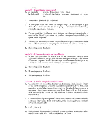 consumo.
Aula 17 - Fique ligado na energia!
1. a) Agrícola:     animais domésticos, vento e água.
   b) Industrial:   combustíveis fósseis, como o carvão mineral e o petró-
                    leo.

2.   Hidrelétrica, petróleo, gás, álcool etc.

3.   A vantagem é ser uma fonte de energia limpa. A desvantagem é que
     depende do represamento do rio, o que pode inundar áreas cultivadas,
     povoados e paisagens naturais.

4.   Porque o petróleo é utilizado como fonte de energia em seus derivados -
     como o óleo diesel, o querosene e a gasolina - em grande quantidade por
     quase todos os países.

5.   Porque, com o aumento do preço do petróleo, o Brasil procurou desenvolver
     uma fonte alternativa de energia para diminuir o consumo de petróleo.

6.   Resposta pessoal do aluno.


Aula 18 - O homem transforma o ambiente
1. A área para plantação de açúcar teve de ser desmatada. Como é uma
   agricultura comercial, ocupa grandes áreas com apenas um produto. A cana
   é colhida e vai para a usina - indústria que transforma a cana-de-açúcar no
   açúcar que será vendido nos mercados e consumido por nós.

2.   Resposta pessoal do aluno.

3.   Resposta pessoal do aluno.

4.   Resposta pessoal do aluno.


Aula 19 - A Terra, um grande ecossistema
1. O aluno deve ser capaz de definir os benefícios que a humanidade obtém
   com a tranformação da natureza. Deve identificar as tentativas de manter
   o equilíbrio ecológico como efeitos positivos da ação do homem sobre a
   natureza, citando como exemplos a melhoria das condições de transpor-
   te, o tratamento de esgoto e a reciclagem de produtos industrializados,
   entre outros.

2.   O aluno deve ser capaz de apontar a emissão de gases tóxicos, o desmatamento
     acelerado e a poluição do ar, entre outros, como ações negativas do homem
     sobre o meio ambiente

3.   ( b ), ( c ) e ( a ).

4.   Sim, porque a destruição da camada de ozônio vai alterar a irradiação solar,
     com graves danos para a vida na superfície da Terra.
 