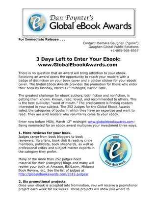 For Immediate Release . . .
                                          Contact: Barbara Gaughen (“gone”)
                                             Gaughen Global Public Relations
                                                           +1-805-968-8567

           3 Days Left to Enter Your Ebook:
            www.GlobalEbookAwards.com
There is no question that an award will bring attention to your ebook.
Receiving an award opens the opportunity to reach your readers with a
badge of distinction on your book cover and a golden sticker for your ebook
cover. The Global Ebook Awards provides the promotion for those who enter
their book by Monday, March 12th midnight, Pacific Time.

The greatest challenge for ebook authors, both fiction and nonfiction, is
getting them known. Known, read, loved, and recommended to others. This
is the best publicity: “word of mouth.” The predicament is finding readers
interested in your subject. The 252 Judges for the Global Ebook Awards
select the categories of books in which they have an expertise and want to
read. They are avid readers who voluntarily come to your ebook.

Enter now before MON, March 12th midnight www.globalebookawards.com:
Being nominated for an ebook award multiplies your investment three ways.

1. More reviews for your book.
Judges range from book bloggers to book
reviewers, librarians, book club & reading circle
members, publicists, book shepherds, as well as
professional critics and subject-matter experts in
the category they prefer.

Many of the more than 252 judges need
material for their (category) blogs and many will
review your book at Amazon, B&N.com, Midwest
Book Review, etc. See the list of judges at
http://globalebookawards.com/2012-judges/

2. Six promotional projects.
Once your ebook is accepted into Nomination, you will receive a promotional
project each week for six weeks. These projects will show you where to
 