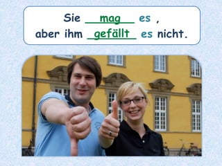 Sie _______ es ,
aber ihm _______ es nicht.
mag
gefällt
 