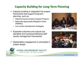 Capacity Building for Long‐Term Planning
! Capacity building is integrated into project
frameworks that support long-term
planning, such as:
ï National Communication Support Program
ï Nationally Appropriate Mitigation Action
(NAMAs)
ï Low carbon development strategies
! Expected outcomes and outputs are
identified and monitored following GEF
results management frameworks
! Stakeholders engagement is articulated in
project design
 