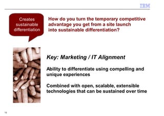 Creates       How do you turn the temporary competitive
      sustainable      advantage you get from a site launch
     differentiation   into sustainable differentiation?




                       Key: Marketing / IT Alignment

                       Ability to differentiate using compelling and
                       unique experiences

                       Combined with open, scalable, extensible
                       technologies that can be sustained over time



15
 