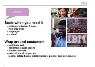 Delivers



     Scale when you need it
      - customers, typical & peak
      - web properties
      - languages
      - content


     Wrap around customers
      - traditional web
      - rich internet applications
      - mobile channels
      - external social properties
      - kiosks, settop boxes, digital signage, point of sale devices, etc


17
 
