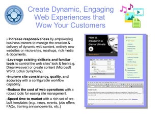 Create Dynamic, Engaging
                 Web Experiences that
                 Wow Your Customers
●Increase responsiveness by empowering
business owners to manage the creation &
delivery of dynamic web content, entirely new
websites or micro-sites, mashups, rich media
& documents.
●Leverage existing skillsets and familiar
tools to control the web sites' look & feel (e.g,
Dreamweaver) or create content (Microsoft
Word, Lotus Symphony).
●Improve site consistency, quality, and
accuracy with a configurable workflow
capability.
●Reduce the cost of web operations with a
robust tools for easing site management.
●Speed time to market with a rich set of pre-
built templates (e.g., news, events, jobs offers
FAQs, training announcements, etc.)
 