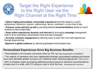 Target the Right Experience
                 to the Right User via the
              Right Channel at the Right Time
    ● Deliver highly personalized, memorable experiences that that adapt to a user's
    preferences, behaviors, location, relationships, device, sentiment, or even time of day.
    ● Enhance cross-sell and up-sell by providing tailored recommendations based on users'

    similarity to like-minded folks.
    ● Keep online experiences dynamic and relevant by leveraging campaign management

    tools to drive automated, personalized email and web campaigns
    ● Increase customer engagement by allowing users to tailor their own web experiences

    through drag and drop.
    Appeal to a global audience by delivering globalized and localized sites.


Personalized Experiences Drive Big Business Benefits:
● Personalization can increase conversion rates by 70% http://searchenginewatch.com/3634419
● “The majority of marketers who have implemented strategic personalized marketing techniques

have seen decidedly greater success over traditional mass marketing approaches” CMO Council
● 66% of shoppers report purchasing additional products based on merchant recommendations

at least once in a while, with 21% doing so most or all of the time. Emarketing and Commerce
 