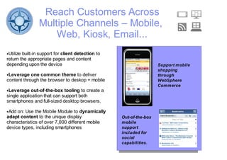 Reach Customers Across
                Multiple Channels – Mobile,
                    Web, Kiosk, Email...
●Utilize built-in support for client detection to
return the appropriate pages and content
depending upon the device                                            Support mobile
                                                                     shopping
●Leverage one common theme to deliver                                through
content through the browser to deskop + mobile                       WebSphere
                                                                     Commerce
●Leverage out-of-the-box tooling to create a
single application that can support both
smartphones and full-sized desktop browsers.

●Add on: Use the Mobile Module to dynamically
adapt content to the unique display                 Out-of-the-box
characteristics of over 7,000 different mobile      mobile
device types, including smartphones                 support
                                                    included for
                                                    social
                                                    capabilities.
 