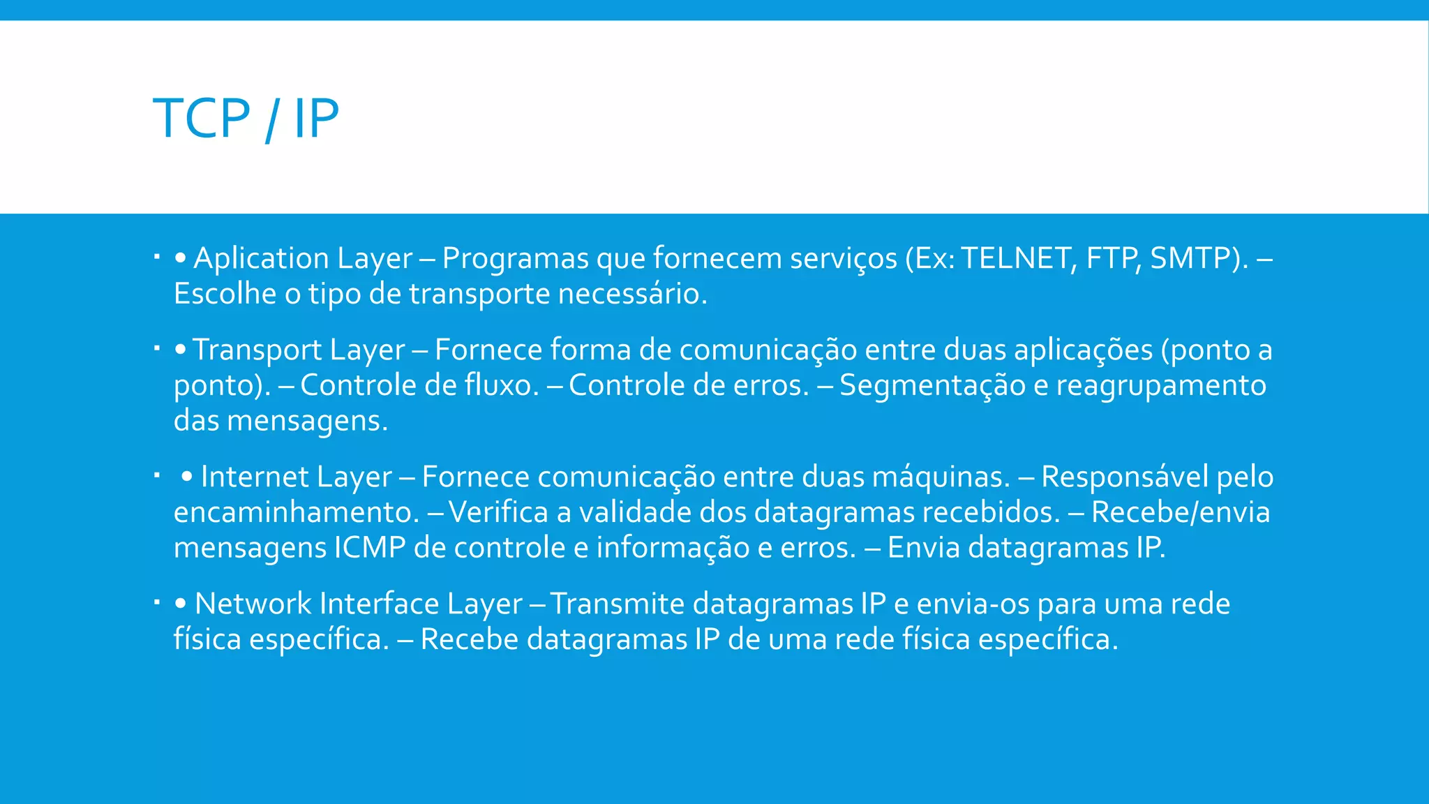 TCP / IP
 • Aplication Layer – Programas que fornecem serviços (Ex:TELNET, FTP, SMTP). –
Escolhe o tipo de transporte necessário.
 •Transport Layer – Fornece forma de comunicação entre duas aplicações (ponto a
ponto). – Controle de fluxo. – Controle de erros. – Segmentação e reagrupamento
das mensagens.
 • Internet Layer – Fornece comunicação entre duas máquinas. – Responsável pelo
encaminhamento. –Verifica a validade dos datagramas recebidos. – Recebe/envia
mensagens ICMP de controle e informação e erros. – Envia datagramas IP.
 • Network Interface Layer –Transmite datagramas IP e envia-os para uma rede
física específica. – Recebe datagramas IP de uma rede física específica.
 