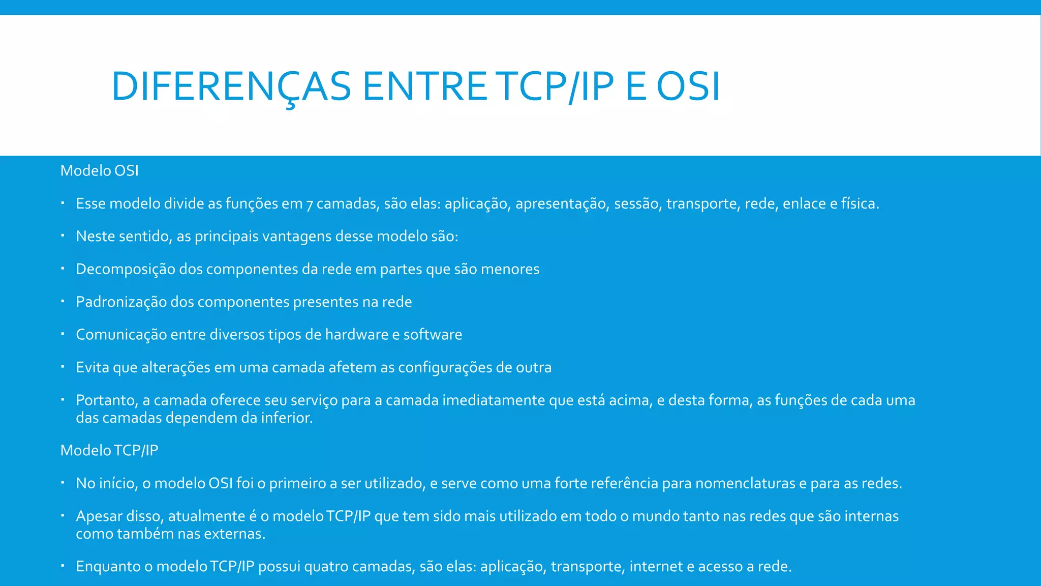 DIFERENÇAS ENTRETCP/IP E OSI
Modelo OSI
 Esse modelo divide as funções em 7 camadas, são elas: aplicação, apresentação, sessão, transporte, rede, enlace e física.
 Neste sentido, as principais vantagens desse modelo são:
 Decomposição dos componentes da rede em partes que são menores
 Padronização dos componentes presentes na rede
 Comunicação entre diversos tipos de hardware e software
 Evita que alterações em uma camada afetem as configurações de outra
 Portanto, a camada oferece seu serviço para a camada imediatamente que está acima, e desta forma, as funções de cada uma
das camadas dependem da inferior.
ModeloTCP/IP
 No início, o modelo OSI foi o primeiro a ser utilizado, e serve como uma forte referência para nomenclaturas e para as redes.
 Apesar disso, atualmente é o modeloTCP/IP que tem sido mais utilizado em todo o mundo tanto nas redes que são internas
como também nas externas.
 Enquanto o modeloTCP/IP possui quatro camadas, são elas: aplicação, transporte, internet e acesso a rede.
 