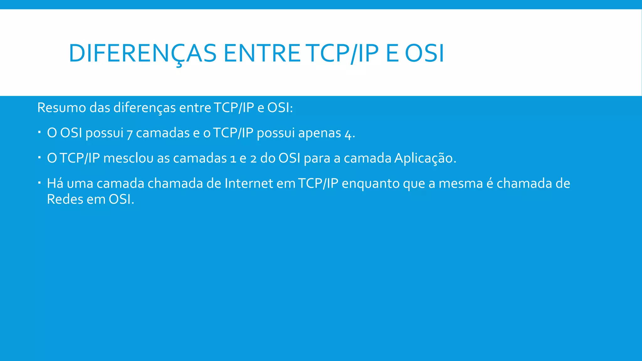 DIFERENÇAS ENTRETCP/IP E OSI
Resumo das diferenças entreTCP/IP e OSI:
 O OSI possui 7 camadas e oTCP/IP possui apenas 4.
 OTCP/IP mesclou as camadas 1 e 2 do OSI para a camadaAplicação.
 Há uma camada chamada de Internet emTCP/IP enquanto que a mesma é chamada de
Redes em OSI.
 