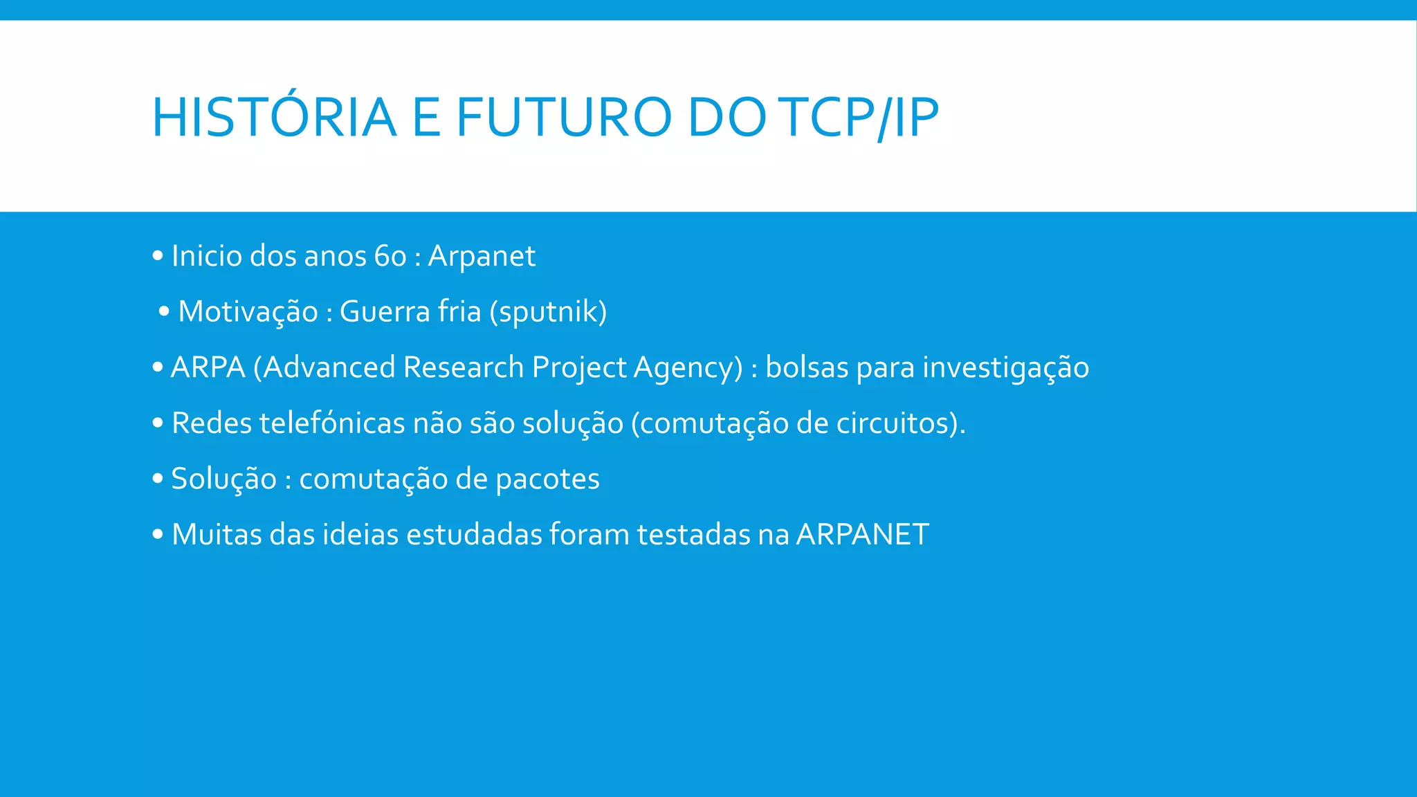 HISTÓRIA E FUTURO DOTCP/IP
• Inicio dos anos 60 : Arpanet
• Motivação : Guerra fria (sputnik)
• ARPA (Advanced Research Project Agency) : bolsas para investigação
• Redes telefónicas não são solução (comutação de circuitos).
• Solução : comutação de pacotes
• Muitas das ideias estudadas foram testadas na ARPANET
 