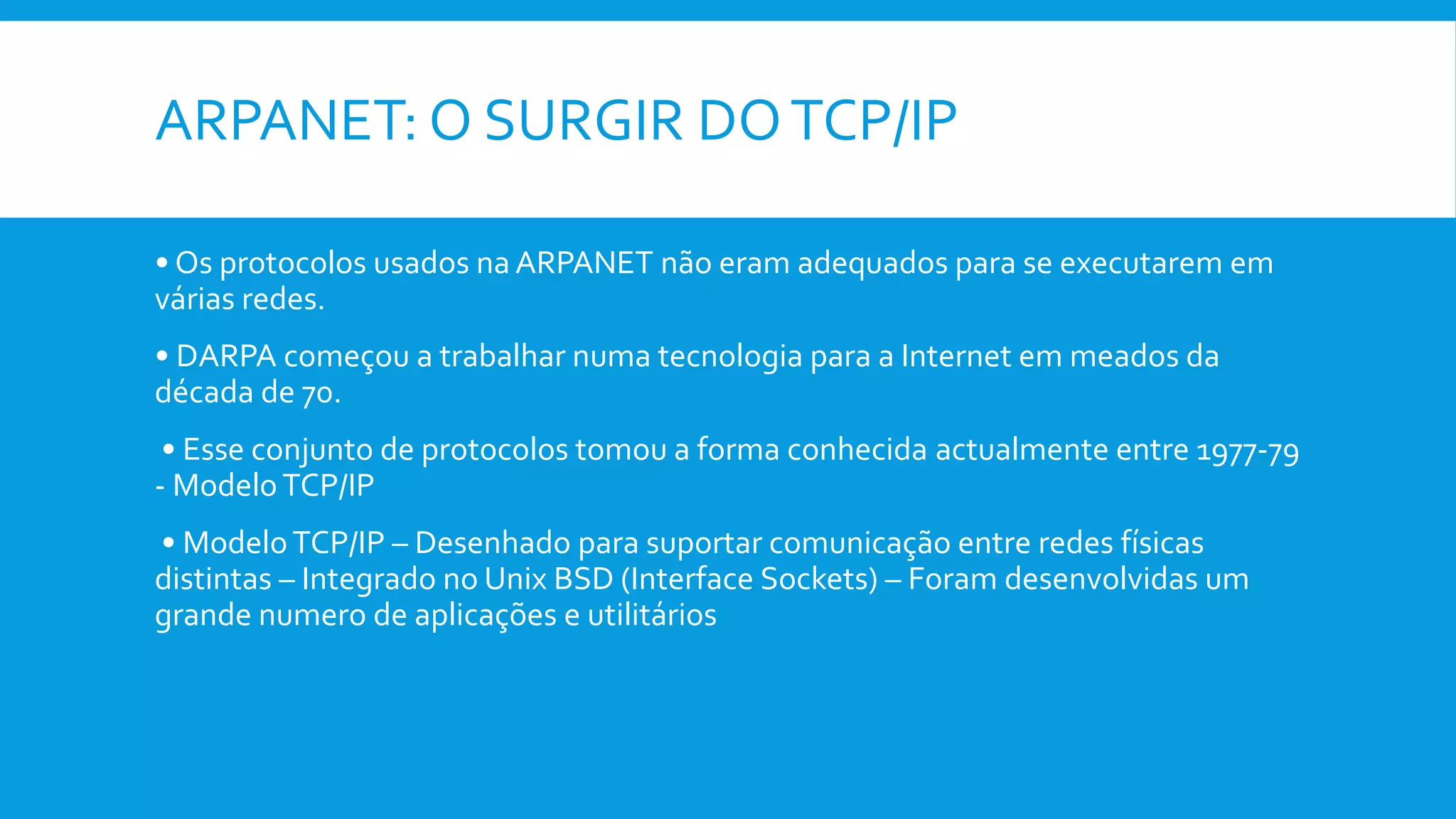 ARPANET: O SURGIR DOTCP/IP
• Os protocolos usados na ARPANET não eram adequados para se executarem em
várias redes.
• DARPA começou a trabalhar numa tecnologia para a Internet em meados da
década de 70.
• Esse conjunto de protocolos tomou a forma conhecida actualmente entre 1977-79
- ModeloTCP/IP
• ModeloTCP/IP – Desenhado para suportar comunicação entre redes físicas
distintas – Integrado no Unix BSD (Interface Sockets) – Foram desenvolvidas um
grande numero de aplicações e utilitários
 