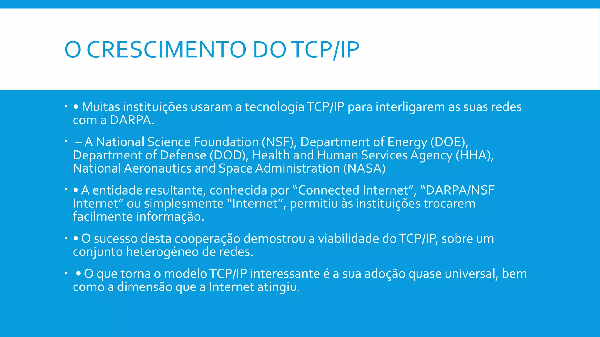 O CRESCIMENTO DOTCP/IP
 • Muitas instituições usaram a tecnologiaTCP/IP para interligarem as suas redes
com a DARPA.
 – A National Science Foundation (NSF), Department of Energy (DOE),
Department of Defense (DOD), Health and Human Services Agency (HHA),
National Aeronautics and Space Administration (NASA)
 • A entidade resultante, conhecida por “Connected Internet”, “DARPA/NSF
Internet” ou simplesmente “Internet”, permitiu às instituições trocarem
facilmente informação.
 • O sucesso desta cooperação demostrou a viabilidade doTCP/IP, sobre um
conjunto heterogéneo de redes.
 • O que torna o modeloTCP/IP interessante é a sua adoção quase universal, bem
como a dimensão que a Internet atingiu.
 