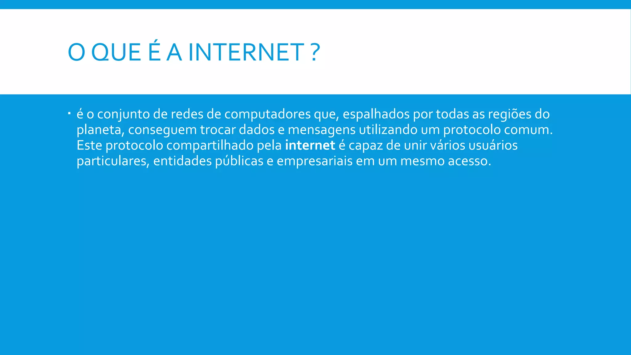 O QUE É A INTERNET ?
 é o conjunto de redes de computadores que, espalhados por todas as regiões do
planeta, conseguem trocar dados e mensagens utilizando um protocolo comum.
Este protocolo compartilhado pela internet é capaz de unir vários usuários
particulares, entidades públicas e empresariais em um mesmo acesso.
 