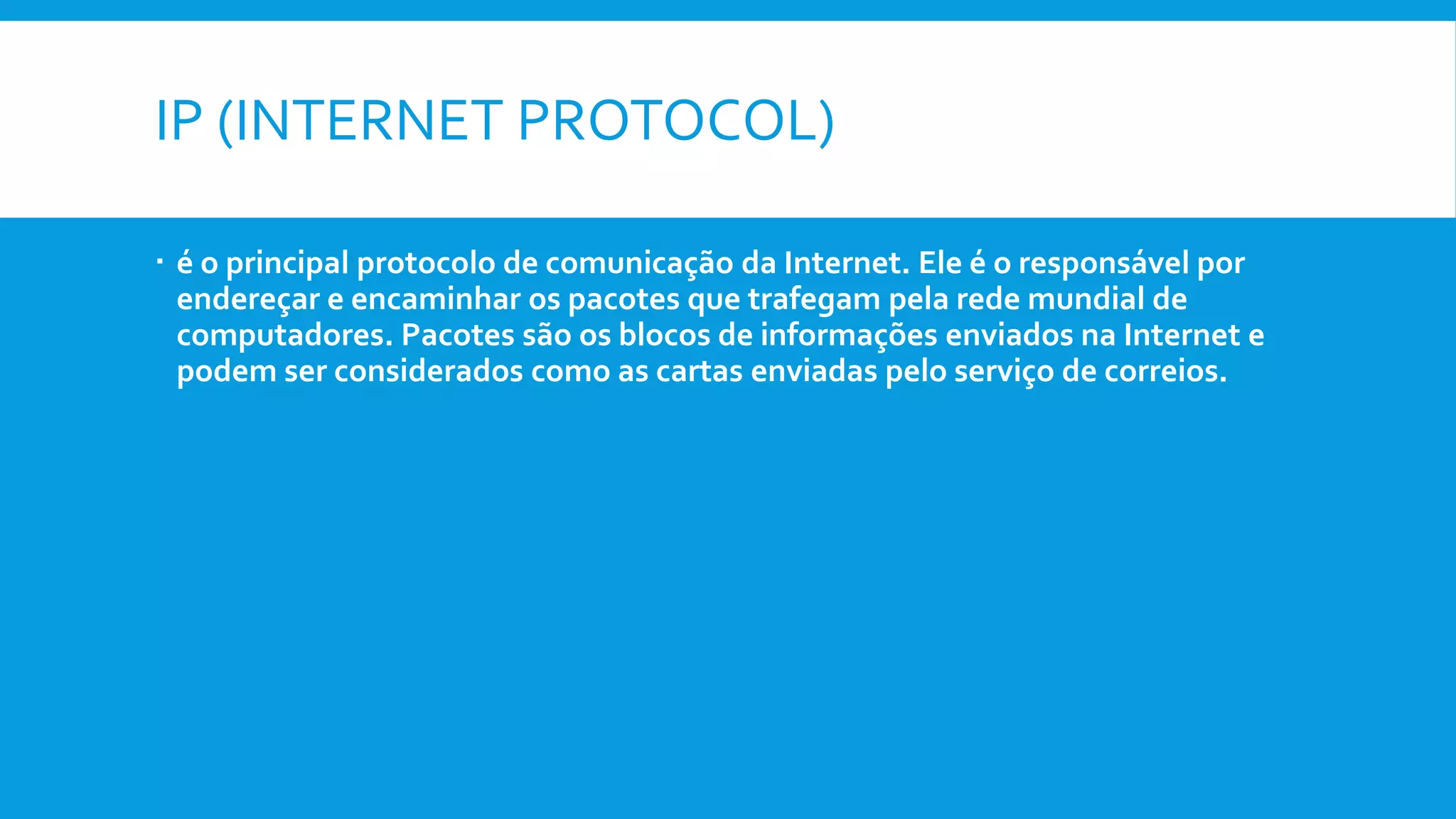 IP (INTERNET PROTOCOL)
 é o principal protocolo de comunicação da Internet. Ele é o responsável por
endereçar e encaminhar os pacotes que trafegam pela rede mundial de
computadores. Pacotes são os blocos de informações enviados na Internet e
podem ser considerados como as cartas enviadas pelo serviço de correios.
 