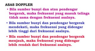 ASAS DOPPLER
• Bila sumber bunyi dan atau pendengar
bergerak, maka frekuensi yang masuk telinga
tidak sama dengan frekuensi asalnya.
• Bila sumber bunyi dan pendengar bergerak
mendekati, maka frekuensi yang didengar
lebih tinggi dari frekuensi asalnya.
• Bila sumber bunyi dan pendengar bergerak
menjauh, maka frekuensi yang didengar
lebih rendah dari frekuensi asalnya.
 