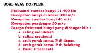 Frekuensi sumber bunyi 11.400 Hz
Kecepatan bunyi di udara 340 m/s
Kecepatan sumber bunyi 40 m/s
Kecepatan pendengar 20 m/s
Berapa frekuensi bunyi yang didengar bila :
a. saling mendekati
b. saling menjauhi
c. arah gerak sama, P di depan
d. arah gerak sama, P di belakang
e. kalau P berhenti
SOAL ASAS DOPPLER
 