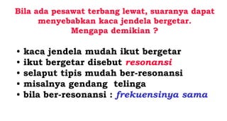 Bila ada pesawat terbang lewat, suaranya dapat
menyebabkan kaca jendela bergetar.
Mengapa demikian ?
• kaca jendela mudah ikut bergetar
• ikut bergetar disebut resonansi
• selaput tipis mudah ber-resonansi
• misalnya gendang telinga
• bila ber-resonansi : frekuensinya sama
 