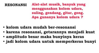 RESONANSI Alat-alat musik, banyak yang
menggunakan kolom udara,
suling, gendang, gitar, gong.
Apa gunanya kolom udara ?
• kolom udara mudah ber-resonansi
• karena resonansi, getarannya menjadi kuat
• amplitudo besar maka bunyinya keras
• jadi kolom udara untuk memperkeras bunyi
 