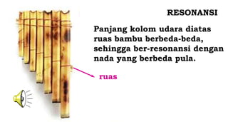 RESONANSI
ruas
Panjang kolom udara diatas
ruas bambu berbeda-beda,
sehingga ber-resonansi dengan
nada yang berbeda pula.
 