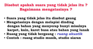 Disebut apakah suara yang tidak jelas itu ?
Bagaimana mengatasinya ?
• Suara yang tidak jelas itu disebut gaung
• Mengatasinya dengan melapisi dinding
dengan bahan yang menyerap bunyi misalnya
karpet, kain, karet busa atau bahan yang lunak
• Ruang yang tidak bergaung : ruang akustik
• Contoh : ruang studio musik, studio siaran
 