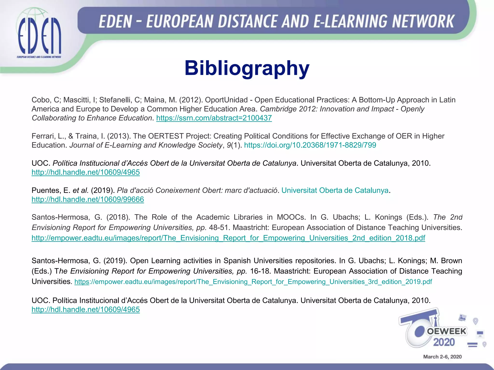 Bibliography
Cobo, C; Mascitti, I; Stefanelli, C; Maina, M. (2012). OportUnidad - Open Educational Practices: A Bottom-Up Approach in Latin
America and Europe to Develop a Common Higher Education Area. Cambridge 2012: Innovation and Impact - Openly
Collaborating to Enhance Education. https://ssrn.com/abstract=2100437
Ferrari, L., & Traina, I. (2013). The OERTEST Project: Creating Political Conditions for Effective Exchange of OER in Higher
Education. Journal of E-Learning and Knowledge Society, 9(1). https://doi.org/10.20368/1971-8829/799
UOC. Política Institucional d’Accés Obert de la Universitat Oberta de Catalunya. Universitat Oberta de Catalunya, 2010.
http://hdl.handle.net/10609/4965
Puentes, E. et al. (2019). Pla d'acció Coneixement Obert: marc d'actuació. Universitat Oberta de Catalunya.
http://hdl.handle.net/10609/99666
Santos-Hermosa, G. (2018). The Role of the Academic Libraries in MOOCs. In G. Ubachs; L. Konings (Eds.). The 2nd
Envisioning Report for Empowering Universities, pp. 48-51. Maastricht: European Association of Distance Teaching Universities.
http://empower.eadtu.eu/images/report/The_Envisioning_Report_for_Empowering_Universities_2nd_edition_2018.pdf
Santos-Hermosa, G. (2019). Open Learning activities in Spanish Universities repositories. In G. Ubachs; L. Konings; M. Brown
(Eds.) The Envisioning Report for Empowering Universities, pp. 16-18. Maastricht: European Association of Distance Teaching
Universities. https://empower.eadtu.eu/images/report/The_Envisioning_Report_for_Empowering_Universities_3rd_edition_2019.pdf
UOC. Política Institucional d’Accés Obert de la Universitat Oberta de Catalunya. Universitat Oberta de Catalunya, 2010.
http://hdl.handle.net/10609/4965
 