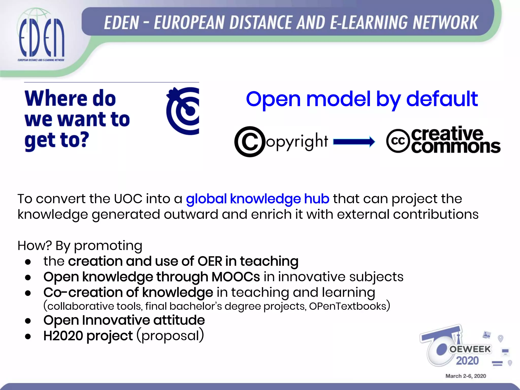 To convert the UOC into a global knowledge hub that can project the
knowledge generated outward and enrich it with external contributions
How? By promoting
● the creation and use of OER in teaching
● Open knowledge through MOOCs in innovative subjects
● Co-creation of knowledge in teaching and learning
(collaborative tools, final bachelor’s degree projects, OPenTextbooks)
● Open Innovative attitude
● H2020 project (proposal)
Open model by default
 