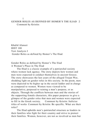 1
GENDER ROLES AS DEFINED BY HOMER’S THE ILIAD 2
Comment by Kristin:
Khalid Alanazi
HIST 100
Text Analysis I
Gender Roles as defined by Homer’s The Iliad
Gender Roles as defined by Homer’s The Iliad
A Woman’s Place in The Iliad
The Iliad is a classic example of a patriarchal society
where women lack agency. The story depicts how women and
men were expected to conduct themselves in ancient Greece.
The story showcases the last years of the alleged Trojan War,
shedding light on gender roles in this society. In the poem, men
were depicted to be higher up in the social ladder and in charge
as compared to women. Women were viewed to be
manipulative, purposed to ruining a man’s purpose, or as
objects. Through the conflicts between men and the stories of
the supporting female characters, this paper purposes to give a
glimpse of the gender roles that men and women were expected
to fill in the Greek society. Comment by Kristin: Italicize
titles of works Comment by Kristin: Be specific. What are their
roles?
The Iliad upholds men’s patriarchal structure as leaders in
their families who fight for their country and strive to protect
their families. Women, however, are not as involved as men but
 